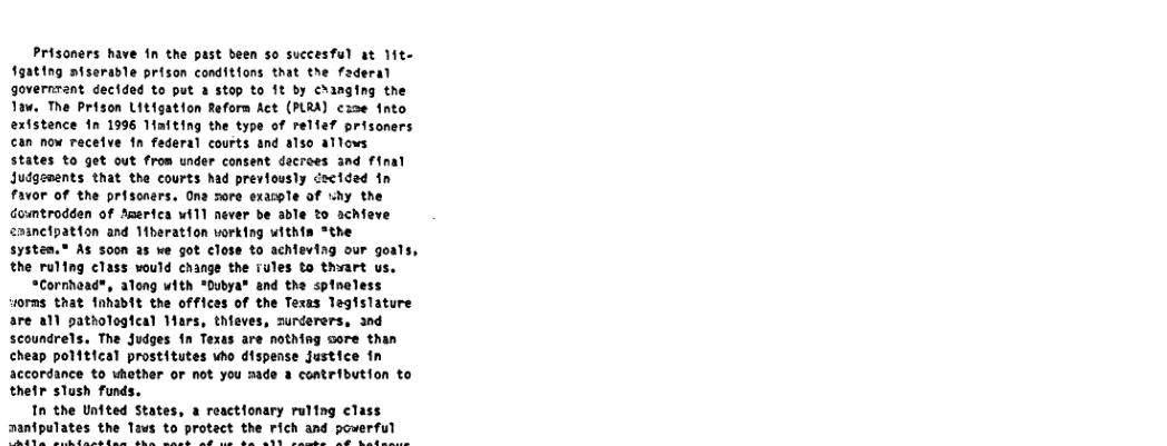 Prisoners have in the past been so succesful at 1it- 1gating afserable prison coditions that the faderal governtant dectded to put a stop to 1t by changing the Taw. The Prison Litigation Reforn Act (PLRA) ex2e fnto extstence 1n 1996 Maiting the type of relfef prisoners can now recetve fn federal courts and also allows states to get out from under consent decroes and final Judgements that the courts had previously cecided 1n F3v0r of the prisoners. Ona sore exasple of by the Guumtrodden of Amertca will never be able to schieve 2aancipation and 1iberation working withia “the system.® As s00n a5 we got close to achleving our goals, the ruling class vould change the rules to thart us.  “Cornhead®, along with *Dubya® and the spineless 1orms that 1nhabit the offices of the Texas legislature are all pathologfcal Mars, thieves, surderers, and scoundrels, The Judges fn Texas are nothing sore than cheap polftical prostitutes uho dispense justice fn accordance to whother or not you made a contribution to thetr slush funds.  Tn the Unfted States, a reactfonary ruling class aanipulates the Taus to protact the rich and powerful  